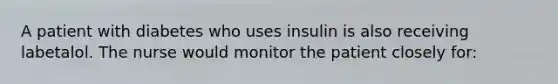 A patient with diabetes who uses insulin is also receiving labetalol. The nurse would monitor the patient closely for: