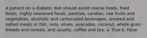 A patient on a diabetic diet should avoid coarse foods, fried foods, highly seasoned foods, pastries, candies, raw fruits and vegetables, alcoholic and carbonated beverages, smoked and salted meats or fish, nuts, olives, avocados, coconut, whole-grain breads and cereals, and usually, coffee and tea. a. True b. False