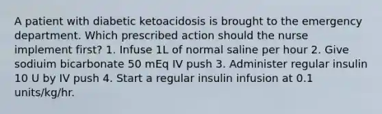 A patient with diabetic ketoacidosis is brought to the emergency department. Which prescribed action should the nurse implement first? 1. Infuse 1L of normal saline per hour 2. Give sodiuim bicarbonate 50 mEq IV push 3. Administer regular insulin 10 U by IV push 4. Start a regular insulin infusion at 0.1 units/kg/hr.