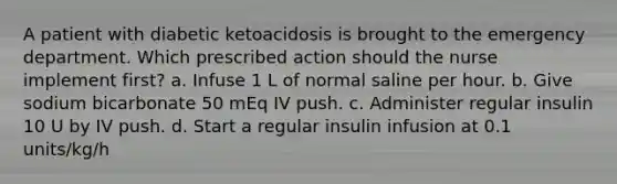 A patient with diabetic ketoacidosis is brought to the emergency department. Which prescribed action should the nurse implement first? a. Infuse 1 L of normal saline per hour. b. Give sodium bicarbonate 50 mEq IV push. c. Administer regular insulin 10 U by IV push. d. Start a regular insulin infusion at 0.1 units/kg/h