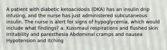 A patient with diabetic ketoacidosis (DKA) has an insulin drip infusing, and the nurse has just administered subcutaneous insulin. The nurse is alert for signs of hypoglycemia, which would include what findings? a. Kussmaul respirations and flushed skin Irritability and paresthesia Abdominal cramps and nausea Hypotension and itching