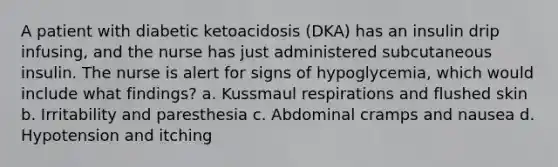 A patient with diabetic ketoacidosis (DKA) has an insulin drip infusing, and the nurse has just administered subcutaneous insulin. The nurse is alert for signs of hypoglycemia, which would include what findings? a. Kussmaul respirations and flushed skin b. Irritability and paresthesia c. Abdominal cramps and nausea d. Hypotension and itching