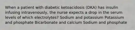 When a patient with diabetic ketoacidosis (DKA) has insulin infusing intravenously, the nurse expects a drop in the serum levels of which electrolytes? Sodium and potassium Potassium and phosphate Bicarbonate and calcium Sodium and phosphate