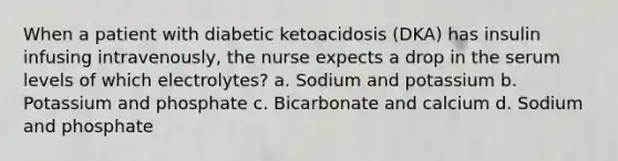 When a patient with diabetic ketoacidosis (DKA) has insulin infusing intravenously, the nurse expects a drop in the serum levels of which electrolytes? a. Sodium and potassium b. Potassium and phosphate c. Bicarbonate and calcium d. Sodium and phosphate