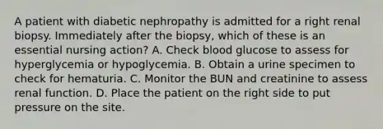 A patient with diabetic nephropathy is admitted for a right renal biopsy. Immediately after the biopsy, which of these is an essential nursing action? A. Check blood glucose to assess for hyperglycemia or hypoglycemia. B. Obtain a urine specimen to check for hematuria. C. Monitor the BUN and creatinine to assess renal function. D. Place the patient on the right side to put pressure on the site.