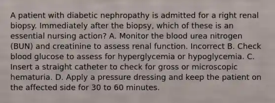 A patient with diabetic nephropathy is admitted for a right renal biopsy. Immediately after the biopsy, which of these is an essential nursing action? A. Monitor <a href='https://www.questionai.com/knowledge/k7oXMfj7lk-the-blood' class='anchor-knowledge'>the blood</a> urea nitrogen (BUN) and creatinine to assess renal function. Incorrect B. Check blood glucose to assess for hyperglycemia or hypoglycemia. C. Insert a straight catheter to check for gross or microscopic hematuria. D. Apply a pressure dressing and keep the patient on the affected side for 30 to 60 minutes.