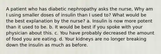 A patient who has diabetic nephropathy asks the nurse, Why am I using smaller doses of insulin than I used to? What would be the best explanation by the nurse? a. Insulin is now more potent than it used to be. b. It would be best if you spoke with your physician about this. c. You have probably decreased the amount of food you are eating. d. Your kidneys are no longer breaking down the insulin as much as before.