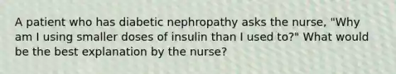 A patient who has diabetic nephropathy asks the nurse, "Why am I using smaller doses of insulin than I used to?" What would be the best explanation by the nurse?