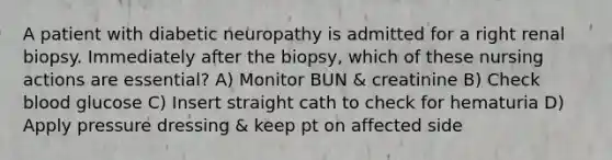 A patient with diabetic neuropathy is admitted for a right renal biopsy. Immediately after the biopsy, which of these nursing actions are essential? A) Monitor BUN & creatinine B) Check blood glucose C) Insert straight cath to check for hematuria D) Apply pressure dressing & keep pt on affected side