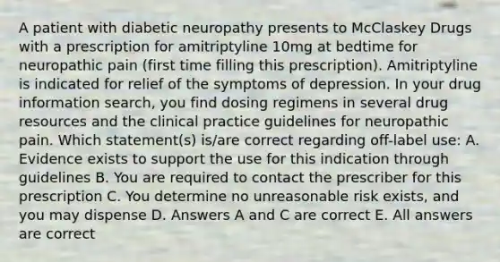 A patient with diabetic neuropathy presents to McClaskey Drugs with a prescription for amitriptyline 10mg at bedtime for neuropathic pain (first time filling this prescription). Amitriptyline is indicated for relief of the symptoms of depression. In your drug information search, you find dosing regimens in several drug resources and the clinical practice guidelines for neuropathic pain. Which statement(s) is/are correct regarding off-label use: A. Evidence exists to support the use for this indication through guidelines B. You are required to contact the prescriber for this prescription C. You determine no unreasonable risk exists, and you may dispense D. Answers A and C are correct E. All answers are correct