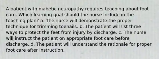 A patient with diabetic neuropathy requires teaching about foot care. Which learning goal should the nurse include in the teaching plan? a. The nurse will demonstrate the proper technique for trimming toenails. b. The patient will list three ways to protect the feet from injury by discharge. c. The nurse will instruct the patient on appropriate foot care before discharge. d. The patient will understand the rationale for proper foot care after instruction.