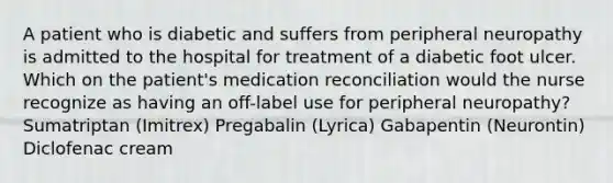 A patient who is diabetic and suffers from peripheral neuropathy is admitted to the hospital for treatment of a diabetic foot ulcer. Which on the patient's medication reconciliation would the nurse recognize as having an off-label use for peripheral neuropathy? Sumatriptan (Imitrex) Pregabalin (Lyrica) Gabapentin (Neurontin) Diclofenac cream