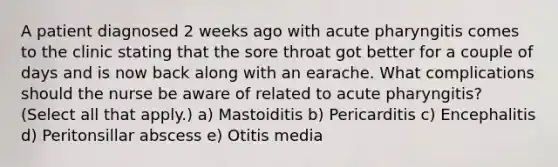 A patient diagnosed 2 weeks ago with acute pharyngitis comes to the clinic stating that the sore throat got better for a couple of days and is now back along with an earache. What complications should the nurse be aware of related to acute pharyngitis? (Select all that apply.) a) Mastoiditis b) Pericarditis c) Encephalitis d) Peritonsillar abscess e) Otitis media