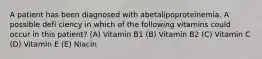 A patient has been diagnosed with abetalipoproteinemia. A possible defi ciency in which of the following vitamins could occur in this patient? (A) Vitamin B1 (B) Vitamin B2 (C) Vitamin C (D) Vitamin E (E) Niacin