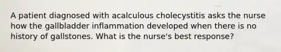 A patient diagnosed with acalculous cholecystitis asks the nurse how the gallbladder inflammation developed when there is no history of gallstones. What is the nurse's best response?