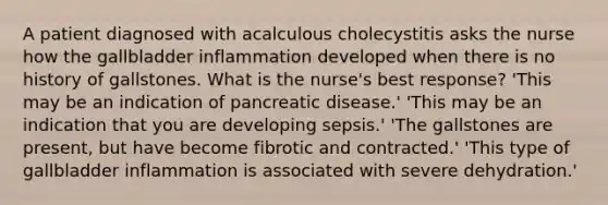 A patient diagnosed with acalculous cholecystitis asks the nurse how the gallbladder inflammation developed when there is no history of gallstones. What is the nurse's best response? 'This may be an indication of pancreatic disease.' 'This may be an indication that you are developing sepsis.' 'The gallstones are present, but have become fibrotic and contracted.' 'This type of gallbladder inflammation is associated with severe dehydration.'