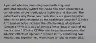 A patient who has been diagnosed with acquired immunodeficiency syndrome (AIDS) has been prescribed a combination of the medications lopinavir and ritonavir. The patient asks why these two medications are given together. What is the best response by the healthcare provider? (Choice A)"Ritonavir helps increase the effectiveness of lopinavir." (Choice B)"This is a way of giving a lower dose of each of the medications." (Choice C)"Ritonavir helps decrease potential adverse effects of lopinavir." (Choice D)"By combining two medications together you won't have to take as many pills."