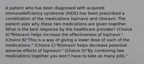 A patient who has been diagnosed with acquired immunodeficiency syndrome (AIDS) has been prescribed a combination of the medications lopinavir and ritonavir. The patient asks why these two medications are given together. What is the best response by the healthcare provider? (Choice A)"Ritonavir helps increase the effectiveness of lopinavir." (Choice B)"This is a way of giving a lower dose of each of the medications." (Choice C)"Ritonavir helps decrease potential adverse effects of lopinavir." (Choice D)"By combining two medications together you won't have to take as many pills."