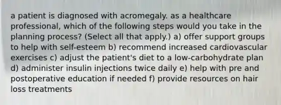 a patient is diagnosed with acromegaly. as a healthcare professional, which of the following steps would you take in the planning process? (Select all that apply.) a) offer support groups to help with self-esteem b) recommend increased cardiovascular exercises c) adjust the patient's diet to a low-carbohydrate plan d) administer insulin injections twice daily e) help with pre and postoperative education if needed f) provide resources on hair loss treatments