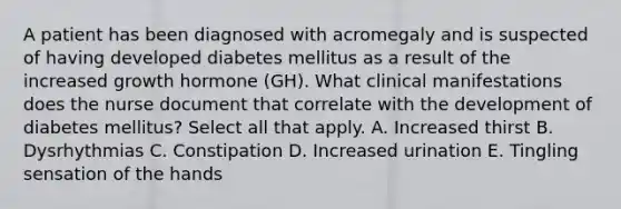 A patient has been diagnosed with acromegaly and is suspected of having developed diabetes mellitus as a result of the increased growth hormone (GH). What clinical manifestations does the nurse document that correlate with the development of diabetes mellitus? Select all that apply. A. Increased thirst B. Dysrhythmias C. Constipation D. Increased urination E. Tingling sensation of the hands