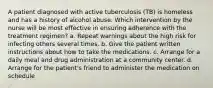 A patient diagnosed with active tuberculosis (TB) is homeless and has a history of alcohol abuse. Which intervention by the nurse will be most effective in ensuring adherence with the treatment regimen? a. Repeat warnings about the high risk for infecting others several times. b. Give the patient written instructions about how to take the medications. c. Arrange for a daily meal and drug administration at a community center. d. Arrange for the patient's friend to administer the medication on schedule