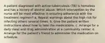 A patient diagnosed with active tuberculosis (TB) is homeless and has a history of alcohol abuse. Which intervention by the nurse will be most effective in ensuring adherence with the treatment regimen? a. Repeat warnings about the high risk for infecting others several times. b. Give the patient written instructions about how to take the medications. c. Arrange for a daily meal and drug administration at a community center. d. Arrange for the patient's friend to administer the medication on schedule.