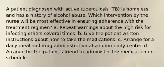 A patient diagnosed with active tuberculosis (TB) is homeless and has a history of alcohol abuse. Which intervention by the nurse will be most effective in ensuring adherence with the treatment regimen? a. Repeat warnings about the high risk for infecting others several times. b. Give the patient written instructions about how to take the medications. c. Arrange for a daily meal and drug administration at a community center. d. Arrange for the patient's friend to administer the medication on schedule.