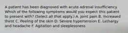 A patient has been diagnosed with acute adrenal insufficiency. Which of the following symptoms would you expect this patient to present with? (Select all that apply.) A. Joint pain B. Increased thirst C. Peeling of the skin D. Severe hypertension E. Lethargy and headache F. Agitation and sleeplessness