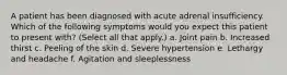 A patient has been diagnosed with acute adrenal insufficiency. Which of the following symptoms would you expect this patient to present with? (Select all that apply.) a. Joint pain b. Increased thirst c. Peeling of the skin d. Severe hypertension e. Lethargy and headache f. Agitation and sleeplessness