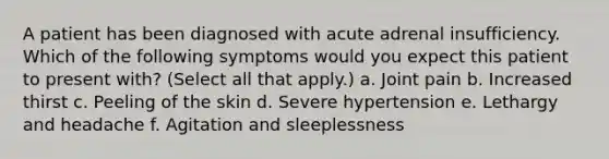 A patient has been diagnosed with acute adrenal insufficiency. Which of the following symptoms would you expect this patient to present with? (Select all that apply.) a. Joint pain b. Increased thirst c. Peeling of the skin d. Severe hypertension e. Lethargy and headache f. Agitation and sleeplessness