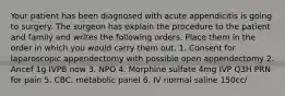 Your patient has been diagnosed with acute appendicitis is going to surgery. The surgeon has explain the procedure to the patient and family and writes the following orders. Place them in the order in which you would carry them out. 1. Consent for laparoscopic appendectomy with possible open appendectomy 2. Ancef 1g IVPB now 3. NPO 4. Morphine sulfate 4mg IVP Q3H PRN for pain 5. CBC, metabolic panel 6. IV normal saline 150cc/