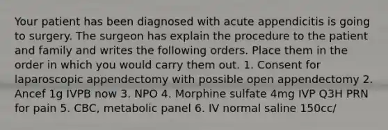 Your patient has been diagnosed with acute appendicitis is going to surgery. The surgeon has explain the procedure to the patient and family and writes the following orders. Place them in the order in which you would carry them out. 1. Consent for laparoscopic appendectomy with possible open appendectomy 2. Ancef 1g IVPB now 3. NPO 4. Morphine sulfate 4mg IVP Q3H PRN for pain 5. CBC, metabolic panel 6. IV normal saline 150cc/