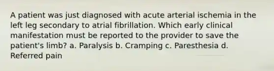 A patient was just diagnosed with acute arterial ischemia in the left leg secondary to atrial fibrillation. Which early clinical manifestation must be reported to the provider to save the patient's limb? a. Paralysis b. Cramping c. Paresthesia d. Referred pain