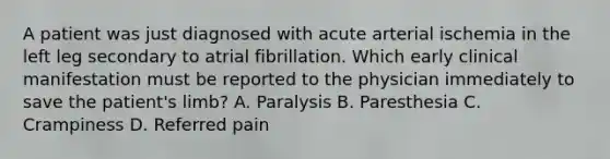 A patient was just diagnosed with acute arterial ischemia in the left leg secondary to atrial fibrillation. Which early clinical manifestation must be reported to the physician immediately to save the patient's limb? A. Paralysis B. Paresthesia C. Crampiness D. Referred pain