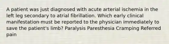 A patient was just diagnosed with acute arterial ischemia in the left leg secondary to atrial fibrillation. Which early clinical manifestation must be reported to the physician immediately to save the patient's limb? Paralysis Paresthesia Cramping Referred pain