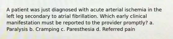 A patient was just diagnosed with acute arterial ischemia in the left leg secondary to atrial fibrillation. Which early clinical manifestation must be reported to the provider promptly? a. Paralysis b. Cramping c. Paresthesia d. Referred pain