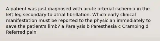 A patient was just diagnosed with acute arterial ischemia in the left leg secondary to atrial fibrillation. Which early clinical manifestation must be reported to the physician immediately to save the patient's limb? a Paralysis b Paresthesia c Cramping d Referred pain