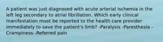 A patient was just diagnosed with acute arterial ischemia in the left leg secondary to atrial fibrillation. Which early clinical manifestation must be reported to the health care provider immediately to save the patient's limb? -Paralysis -Paresthesia -Crampiness -Referred pain