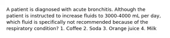 A patient is diagnosed with acute bronchitis. Although the patient is instructed to increase fluids to 3000-4000 mL per day, which fluid is specifically not recommended because of the respiratory condition? 1. Coffee 2. Soda 3. Orange juice 4. Milk