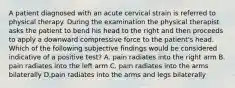 A patient diagnosed with an acute cervical strain is referred to physical therapy. During the examination the physical therapist asks the patient to bend his head to the right and then proceeds to apply a downward compressive force to the patient's head. Which of the following subjective findings would be considered indicative of a positive test? A. pain radiates into the right arm B. pain radiates into the left arm C. pain radiates into the arms bilaterally D.pain radiates into the arms and legs bilaterally