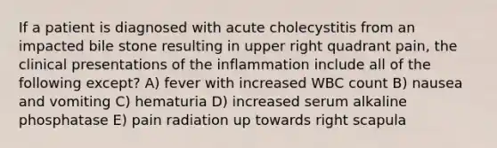 If a patient is diagnosed with acute cholecystitis from an impacted bile stone resulting in upper right quadrant pain, the clinical presentations of the inflammation include all of the following except? A) fever with increased WBC count B) nausea and vomiting C) hematuria D) increased serum alkaline phosphatase E) pain radiation up towards right scapula