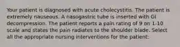 Your patient is diagnosed with acute cholecystitis. The patient is extremely nauseous. A nasogastric tube is inserted with GI decompression. The patient reports a pain rating of 9 on 1-10 scale and states the pain radiates to the shoulder blade. Select all the appropriate nursing interventions for the patient: