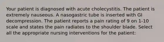 Your patient is diagnosed with acute cholecystitis. The patient is extremely nauseous. A nasogastric tube is inserted with GI decompression. The patient reports a pain rating of 9 on 1-10 scale and states the pain radiates to the shoulder blade. Select all the appropriate nursing interventions for the patient: