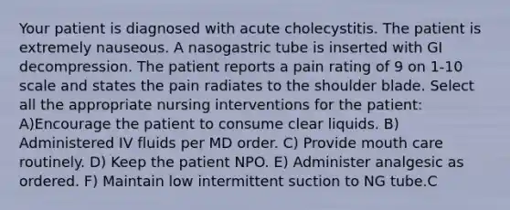 Your patient is diagnosed with acute cholecystitis. The patient is extremely nauseous. A nasogastric tube is inserted with GI decompression. The patient reports a pain rating of 9 on 1-10 scale and states the pain radiates to the shoulder blade. Select all the appropriate nursing interventions for the patient: A)Encourage the patient to consume clear liquids. B) Administered IV fluids per MD order. C) Provide mouth care routinely. D) Keep the patient NPO. E) Administer analgesic as ordered. F) Maintain low intermittent suction to NG tube.C