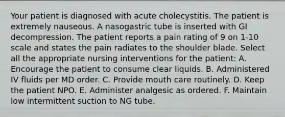 Your patient is diagnosed with acute cholecystitis. The patient is extremely nauseous. A nasogastric tube is inserted with GI decompression. The patient reports a pain rating of 9 on 1-10 scale and states the pain radiates to the shoulder blade. Select all the appropriate nursing interventions for the patient: A. Encourage the patient to consume clear liquids. B. Administered IV fluids per MD order. C. Provide mouth care routinely. D. Keep the patient NPO. E. Administer analgesic as ordered. F. Maintain low intermittent suction to NG tube.