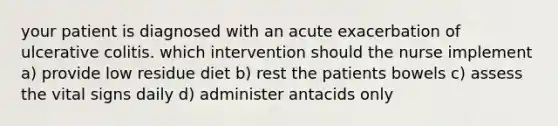 your patient is diagnosed with an acute exacerbation of ulcerative colitis. which intervention should the nurse implement a) provide low residue diet b) rest the patients bowels c) assess the vital signs daily d) administer antacids only