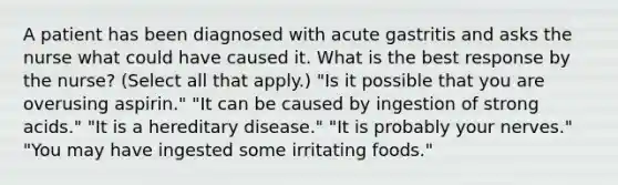 A patient has been diagnosed with acute gastritis and asks the nurse what could have caused it. What is the best response by the nurse? (Select all that apply.) "Is it possible that you are overusing aspirin." "It can be caused by ingestion of strong acids." "It is a hereditary disease." "It is probably your nerves." "You may have ingested some irritating foods."