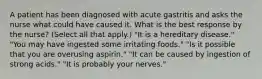 A patient has been diagnosed with acute gastritis and asks the nurse what could have caused it. What is the best response by the nurse? (Select all that apply.) "It is a hereditary disease." "You may have ingested some irritating foods." "Is it possible that you are overusing aspirin." "It can be caused by ingestion of strong acids." "It is probably your nerves."