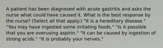 A patient has been diagnosed with acute gastritis and asks the nurse what could have caused it. What is the best response by the nurse? (Select all that apply.) "It is a hereditary disease." "You may have ingested some irritating foods." "Is it possible that you are overusing aspirin." "It can be caused by ingestion of strong acids." "It is probably your nerves."