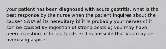 your patient has been diagnosed with acute gastritis. what is the best response by the nurse when the patient inquires about the cause? SATA a) its hereditary b) it is probably your nerves c) it can be caused by ingestion of strong acids d) you may have been ingesting irritating foods e) it is possible that you may be overusing aspirin